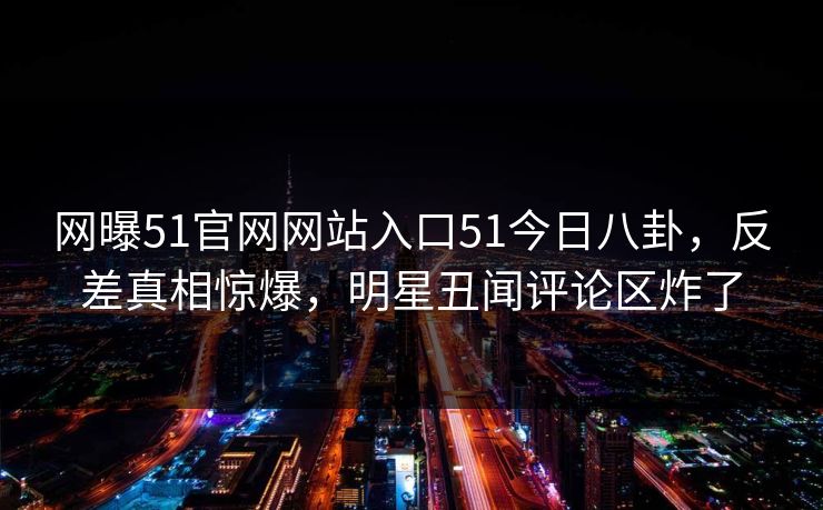 网曝51官网网站入口51今日八卦,反差真相惊爆,明星丑闻评论区炸了