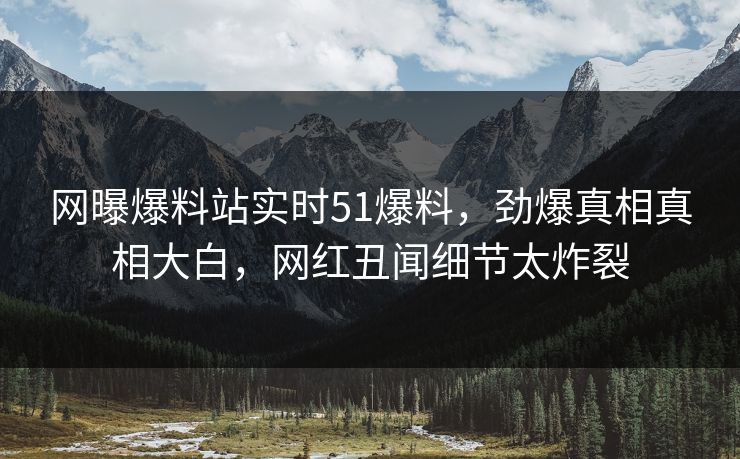 网曝爆料站实时51爆料，劲爆真相真相大白，网红丑闻细节太炸裂