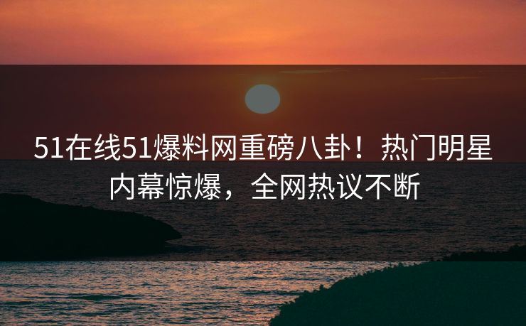 51在线51爆料网重磅八卦！热门明星内幕惊爆，全网热议不断