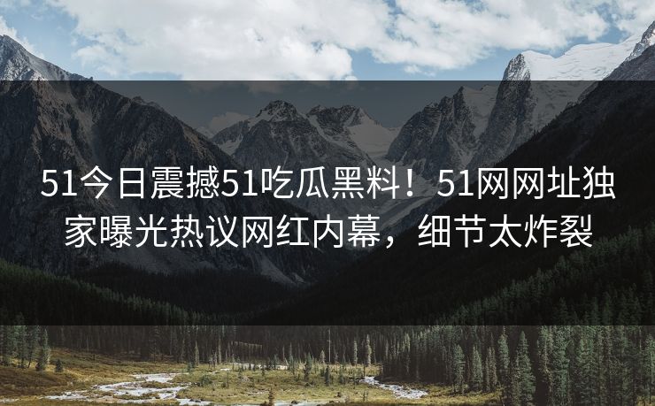 51今日震撼51吃瓜黑料！51网网址独家曝光热议网红内幕，细节太炸裂