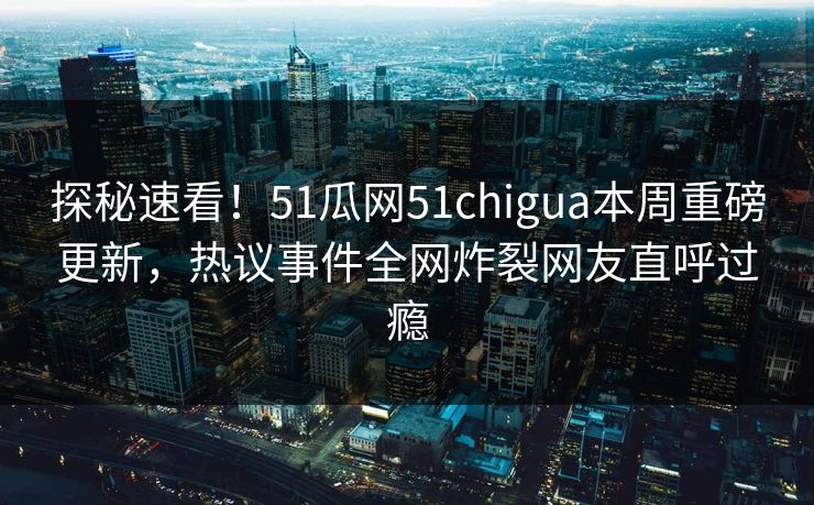 探秘速看！51瓜网51chigua本周重磅更新，热议事件全网炸裂网友直呼过瘾