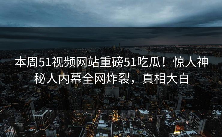 本周51视频网站重磅51吃瓜!惊人神秘人内幕全网炸裂,真相大白
