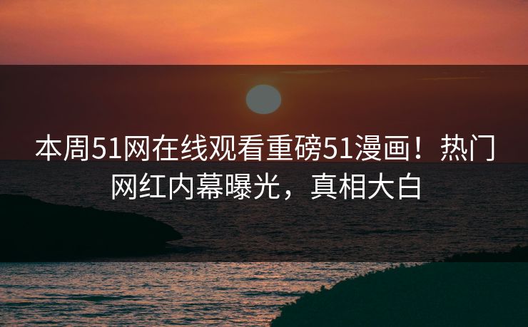 本周51网在线观看重磅51漫画!热门网红内幕曝光,真相大白