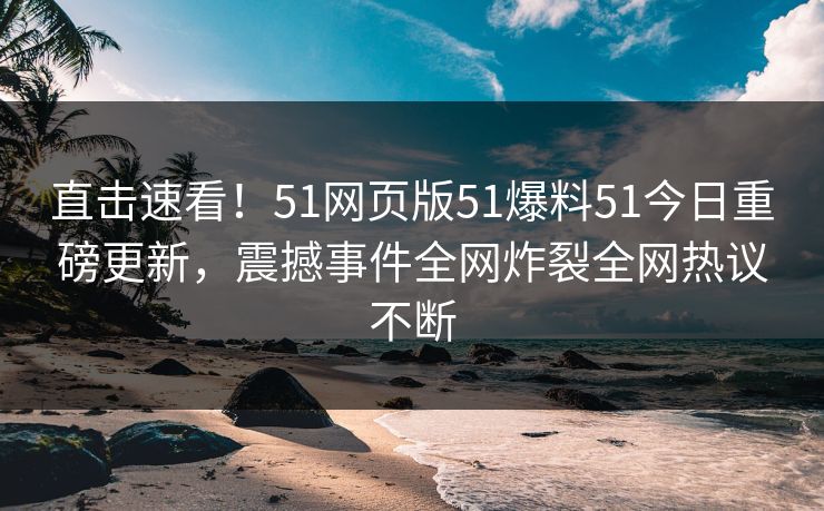 直击速看!51网页版51爆料51今日重磅更新,震撼事件全网炸裂全网热议不断
