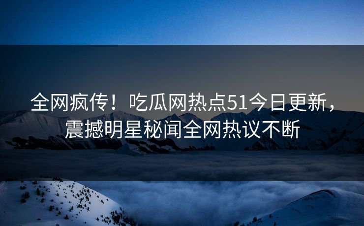 全网疯传!吃瓜网热点51今日更新,震撼明星秘闻全网热议不断