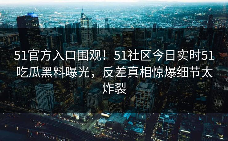 51官方入口围观！51社区今日实时51吃瓜黑料曝光，反差真相惊爆细节太炸裂