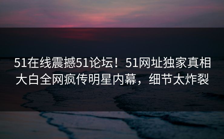 51在线震撼51论坛！51网址独家真相大白全网疯传明星内幕，细节太炸裂