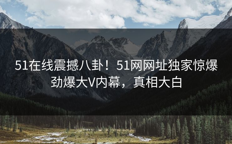 51在线震撼八卦!51网网址独家惊爆劲爆大V内幕,真相大白