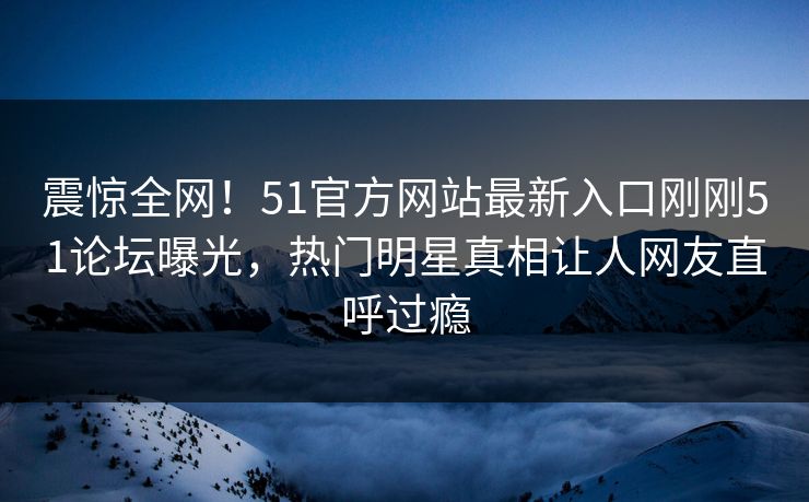 震惊全网！51官方网站最新入口刚刚51论坛曝光，热门明星真相让人网友直呼过瘾