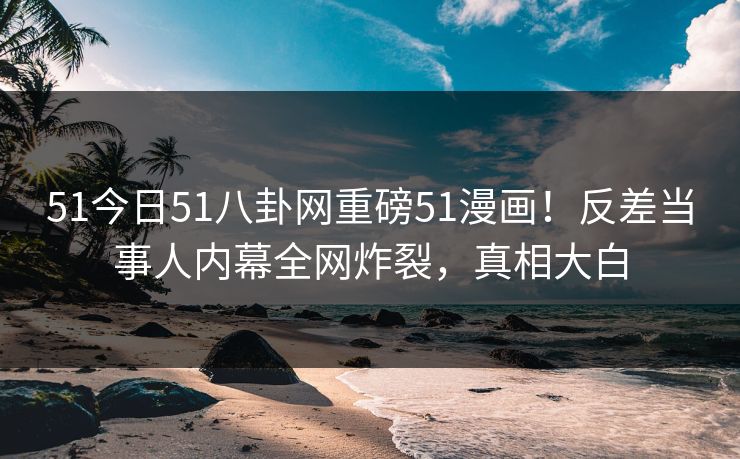 51今日51八卦网重磅51漫画！反差当事人内幕全网炸裂，真相大白