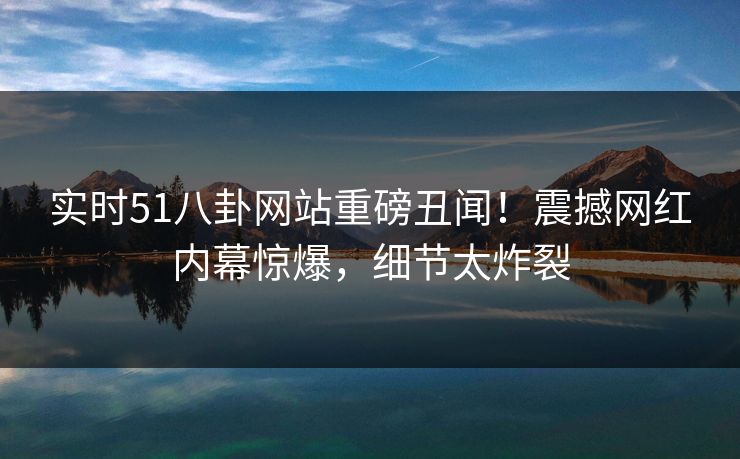 实时51八卦网站重磅丑闻！震撼网红内幕惊爆，细节太炸裂