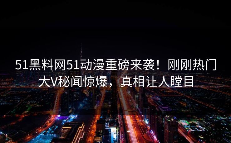 51黑料网51动漫重磅来袭!刚刚热门大V秘闻惊爆,真相让人瞠目