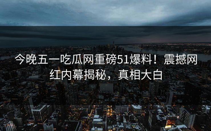 今晚五一吃瓜网重磅51爆料!震撼网红内幕揭秘,真相大白