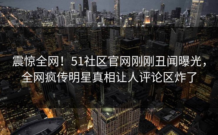 震惊全网!51社区官网刚刚丑闻曝光,全网疯传明星真相让人评论区炸了