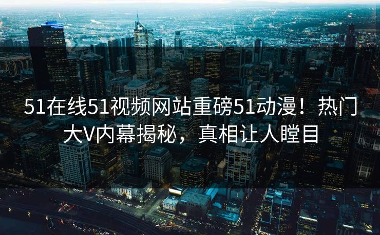 51在线51视频网站重磅51动漫！热门大V内幕揭秘，真相让人瞠目