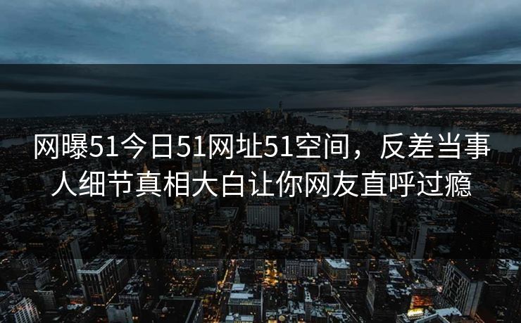 网曝51今日51网址51空间,反差当事人细节真相大白让你网友直呼过瘾