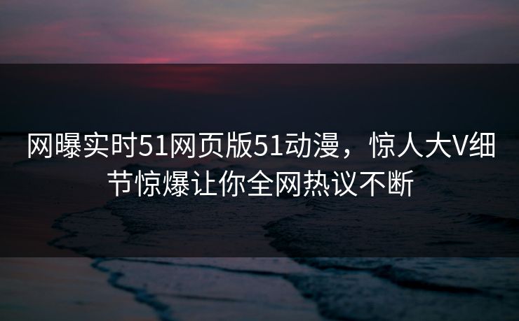 网曝实时51网页版51动漫，惊人大V细节惊爆让你全网热议不断