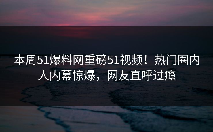 本周51爆料网重磅51视频!热门圈内人内幕惊爆,网友直呼过瘾