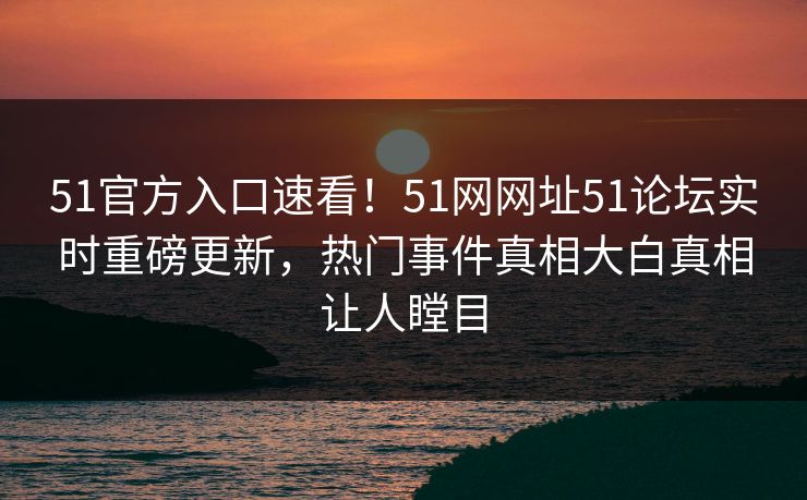 51官方入口速看！51网网址51论坛实时重磅更新，热门事件真相大白真相让人瞠目