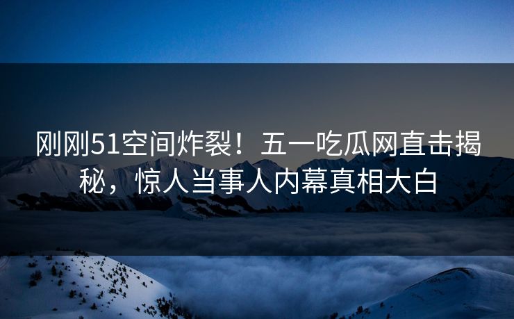 刚刚51空间炸裂！五一吃瓜网直击揭秘，惊人当事人内幕真相大白