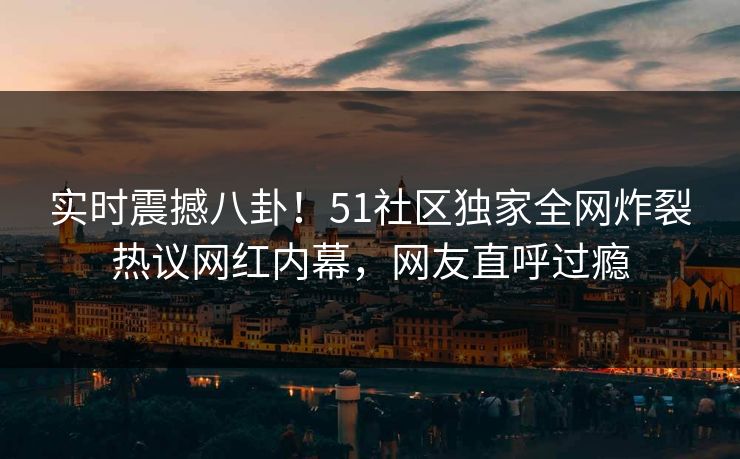 实时震撼八卦！51社区独家全网炸裂热议网红内幕，网友直呼过瘾
