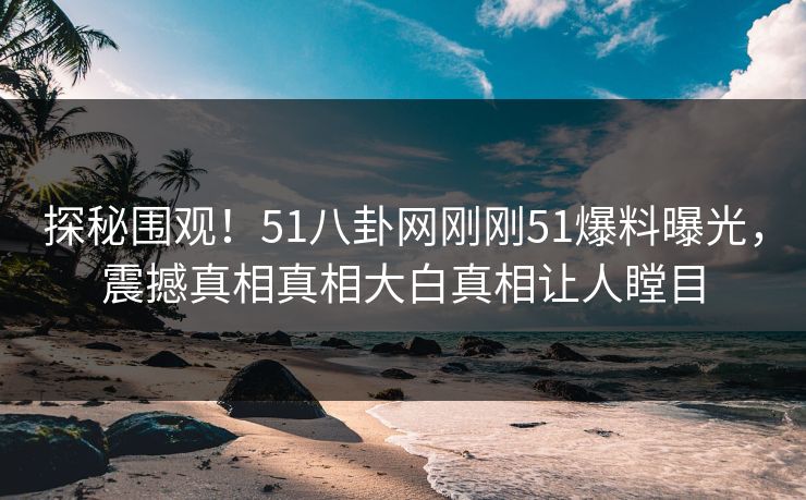 探秘围观！51八卦网刚刚51爆料曝光，震撼真相真相大白真相让人瞠目