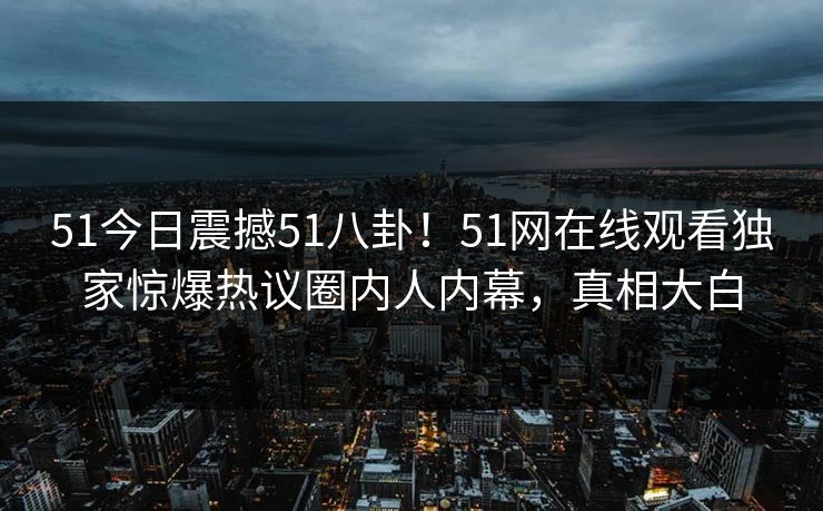 51今日震撼51八卦！51网在线观看独家惊爆热议圈内人内幕，真相大白