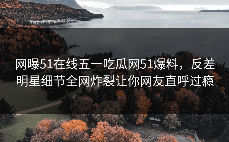 网曝51在线五一吃瓜网51爆料，反差明星细节全网炸裂让你网友直呼过瘾