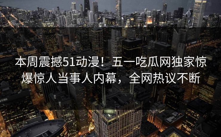 本周震撼51动漫!五一吃瓜网独家惊爆惊人当事人内幕,全网热议不断