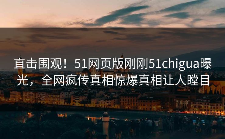 直击围观！51网页版刚刚51chigua曝光，全网疯传真相惊爆真相让人瞠目