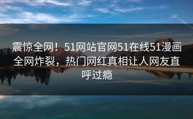 震惊全网!51网站官网51在线51漫画全网炸裂,热门网红真相让人网友直呼过瘾