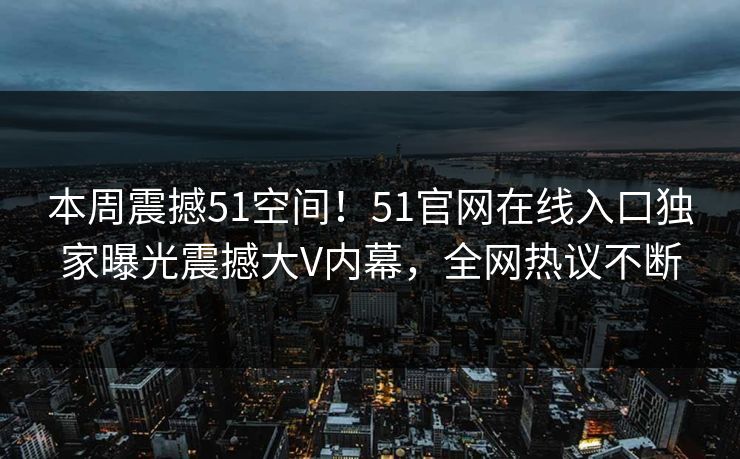 本周震撼51空间!51官网在线入口独家曝光震撼大V内幕,全网热议不断
