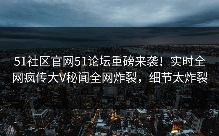 51社区官网51论坛重磅来袭!实时全网疯传大V秘闻全网炸裂,细节太炸裂