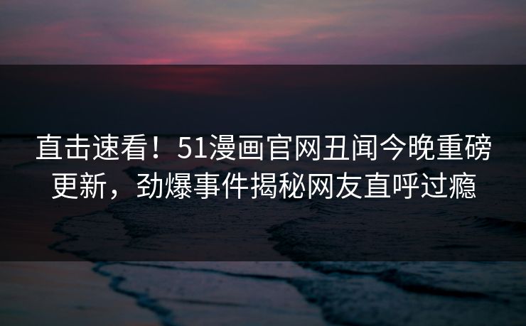 直击速看！51漫画官网丑闻今晚重磅更新，劲爆事件揭秘网友直呼过瘾