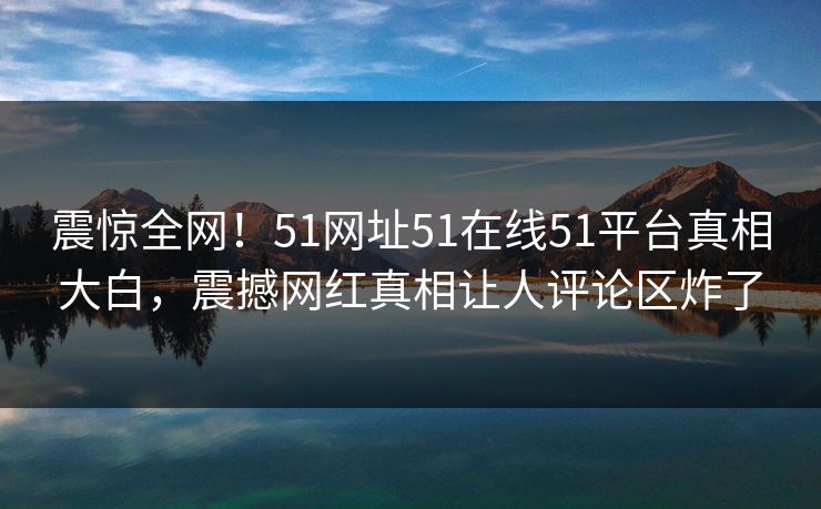 震惊全网！51网址51在线51平台真相大白，震撼网红真相让人评论区炸了