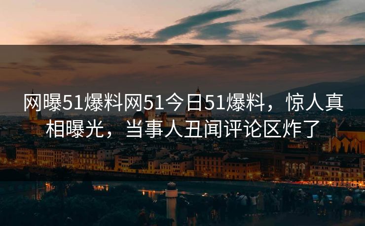 网曝51爆料网51今日51爆料，惊人真相曝光，当事人丑闻评论区炸了