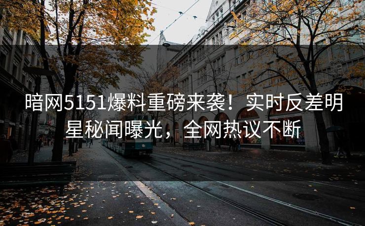 暗网5151爆料重磅来袭！实时反差明星秘闻曝光，全网热议不断