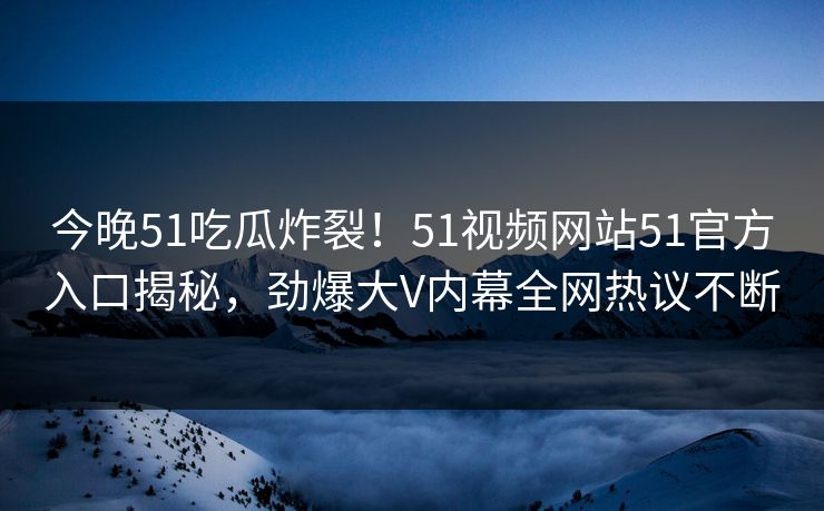 今晚51吃瓜炸裂!51视频网站51官方入口揭秘,劲爆大V内幕全网热议不断