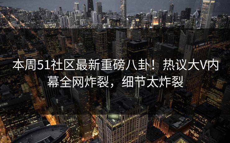 本周51社区最新重磅八卦!热议大V内幕全网炸裂,细节太炸裂