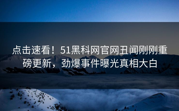 点击速看！51黑科网官网丑闻刚刚重磅更新，劲爆事件曝光真相大白