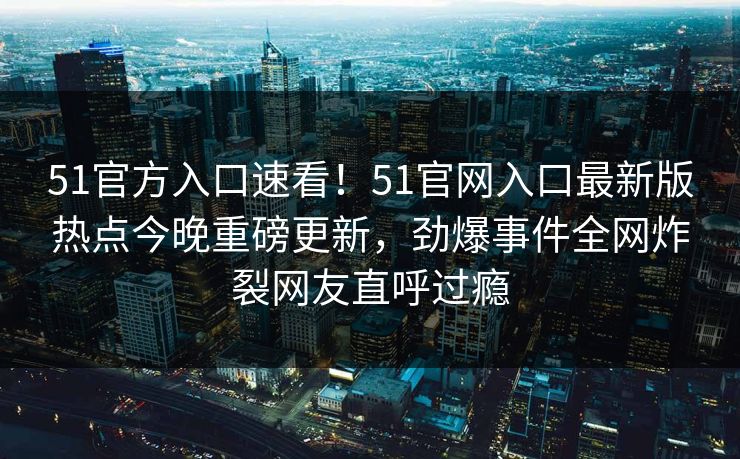 51官方入口速看!51官网入口最新版热点今晚重磅更新,劲爆事件全网炸裂网友直呼过瘾