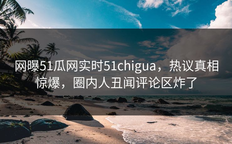 网曝51瓜网实时51chigua，热议真相惊爆，圈内人丑闻评论区炸了