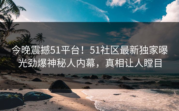 今晚震撼51平台!51社区最新独家曝光劲爆神秘人内幕,真相让人瞠目