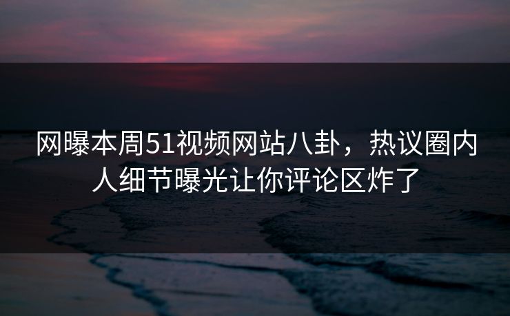 网曝本周51视频网站八卦,热议圈内人细节曝光让你评论区炸了