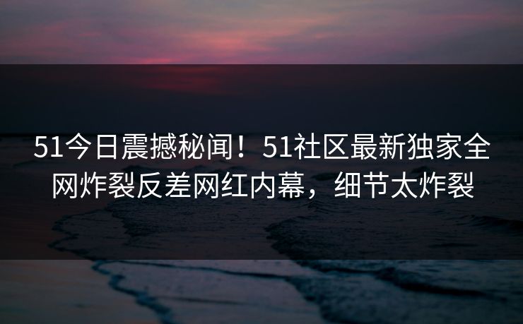 51今日震撼秘闻！51社区最新独家全网炸裂反差网红内幕，细节太炸裂