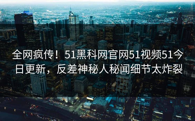 全网疯传!51黑科网官网51视频51今日更新,反差神秘人秘闻细节太炸裂
