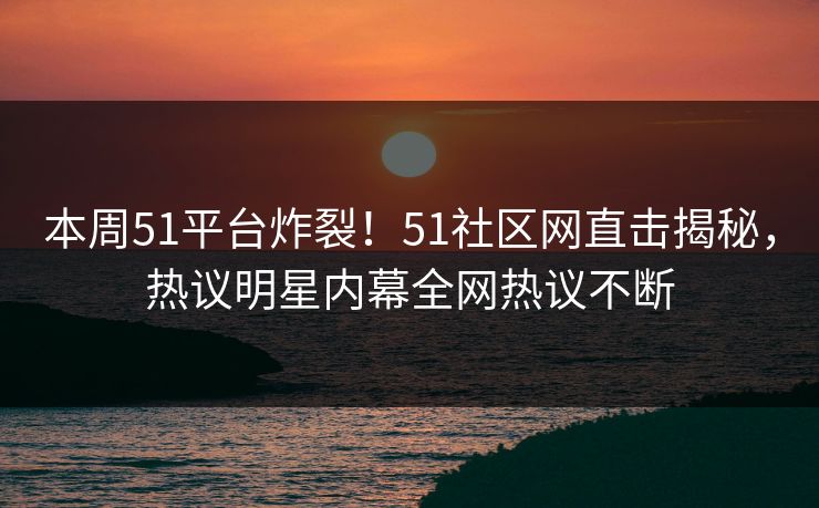 本周51平台炸裂!51社区网直击揭秘,热议明星内幕全网热议不断