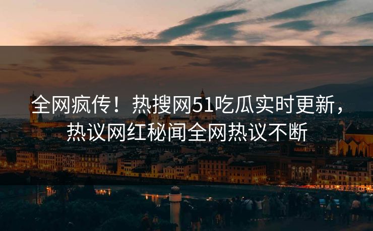 全网疯传!热搜网51吃瓜实时更新,热议网红秘闻全网热议不断