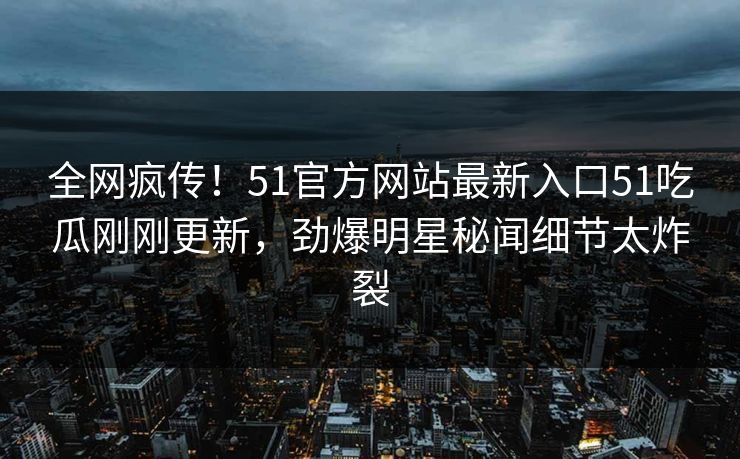 全网疯传!51官方网站最新入口51吃瓜刚刚更新,劲爆明星秘闻细节太炸裂