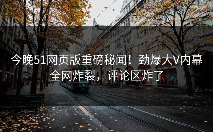 今晚51网页版重磅秘闻!劲爆大V内幕全网炸裂,评论区炸了